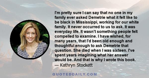 I'm pretty sure I can say that no one in my family ever asked Demetrie what it felt like to be black in Mississippi, working for our white family. It never occurred to us to ask. It was everyday life. It wasn't