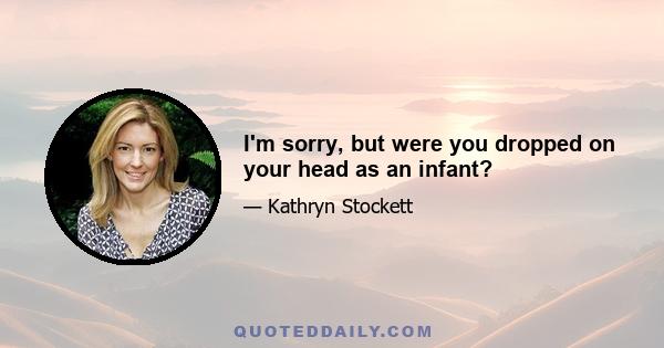 I'm sorry, but were you dropped on your head as an infant?