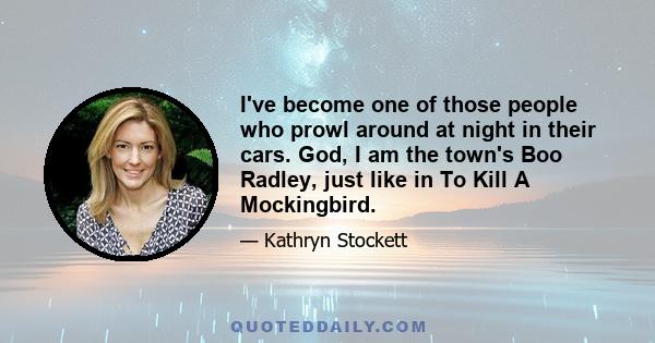 I've become one of those people who prowl around at night in their cars. God, I am the town's Boo Radley, just like in To Kill A Mockingbird.