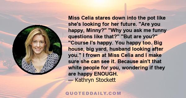 Miss Celia stares down into the pot like she's looking for her future. Are you happy, Minny? Why you ask me funny questions like that? But are you? Course I's happy. You happy too. Big house, big yard, husband looking