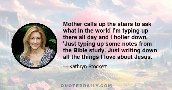 Mother calls up the stairs to ask what in the world I'm typing up there all day and I holler down, 'Just typing up some notes from the Bible study. Just writing down all the things I love about Jesus.