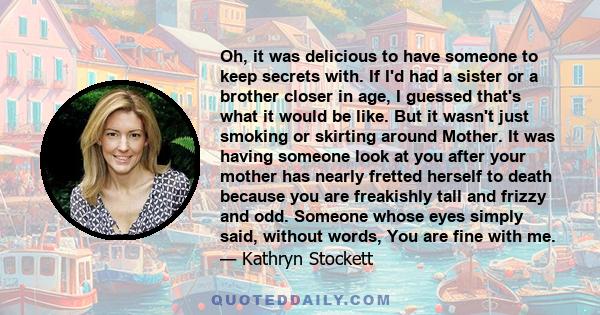 Oh, it was delicious to have someone to keep secrets with. If I'd had a sister or a brother closer in age, I guessed that's what it would be like. But it wasn't just smoking or skirting around Mother. It was having