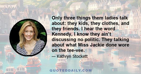 Only three things them ladies talk about: they kids, they clothes, and they friends. I hear the word Kennedy, I know they ain’t discussing no politic. They talking about what Miss Jackie done wore on the tee-vee.