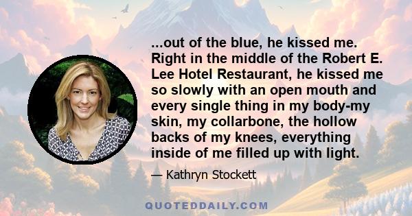 ...out of the blue, he kissed me. Right in the middle of the Robert E. Lee Hotel Restaurant, he kissed me so slowly with an open mouth and every single thing in my body-my skin, my collarbone, the hollow backs of my