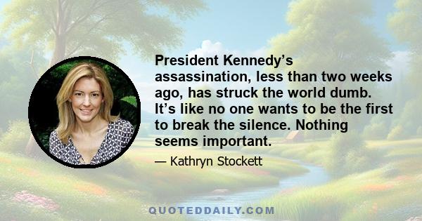 President Kennedy’s assassination, less than two weeks ago, has struck the world dumb. It’s like no one wants to be the first to break the silence. Nothing seems important.