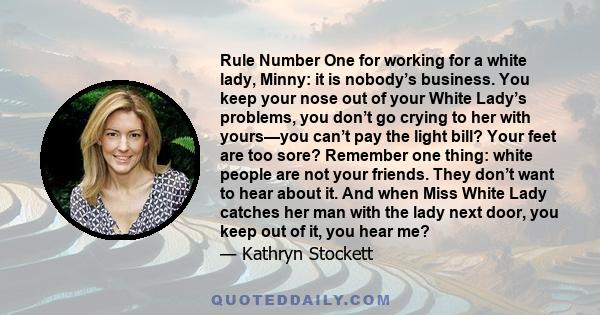 Rule Number One for working for a white lady, Minny: it is nobody’s business. You keep your nose out of your White Lady’s problems, you don’t go crying to her with yours—you can’t pay the light bill? Your feet are too