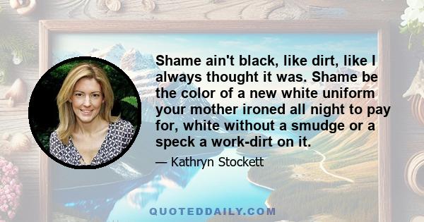 Shame ain't black, like dirt, like I always thought it was. Shame be the color of a new white uniform your mother ironed all night to pay for, white without a smudge or a speck a work-dirt on it.