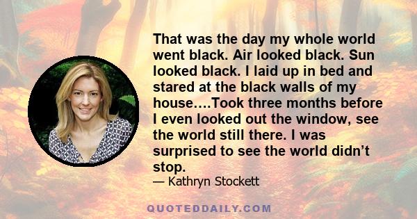 That was the day my whole world went black. Air looked black. Sun looked black. I laid up in bed and stared at the black walls of my house….Took three months before I even looked out the window, see the world still