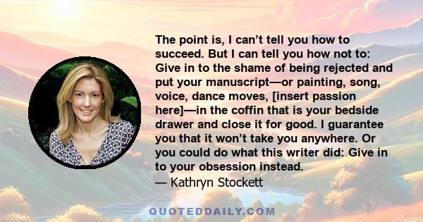 The point is, I can’t tell you how to succeed. But I can tell you how not to: Give in to the shame of being rejected and put your manuscript—or painting, song, voice, dance moves, [insert passion here]—in the coffin