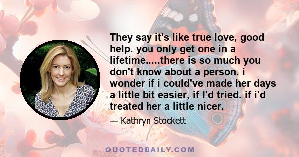 They say it's like true love, good help. you only get one in a lifetime.....there is so much you don't know about a person. i wonder if i could've made her days a little bit easier, if I'd tried. if i'd treated her a