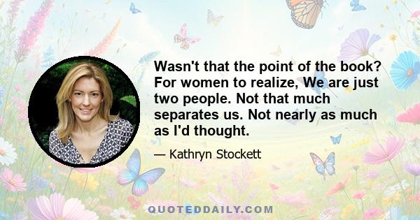 Wasn't that the point of the book? For women to realize, We are just two people. Not that much separates us. Not nearly as much as I'd thought.