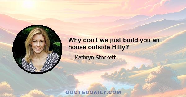 Why don't we just build you an house outside Hilly?