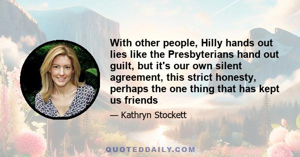 With other people, Hilly hands out lies like the Presbyterians hand out guilt, but it's our own silent agreement, this strict honesty, perhaps the one thing that has kept us friends