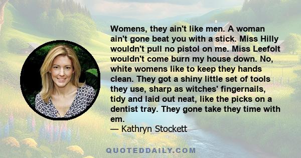 Womens, they ain't like men. A woman ain't gone beat you with a stick. Miss Hilly wouldn't pull no pistol on me. Miss Leefolt wouldn't come burn my house down. No, white womens like to keep they hands clean. They got a