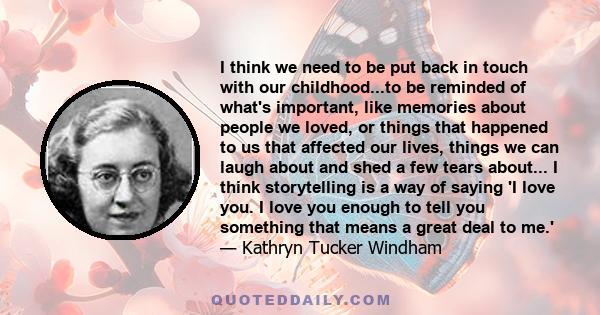 I think we need to be put back in touch with our childhood...to be reminded of what's important, like memories about people we loved, or things that happened to us that affected our lives, things we can laugh about and