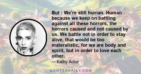 But : We're still human. Human because we keep on battling against all these horrors, the horrors caused and not caused by us. We battle not in order to stay alive, that would be too materalistic, for we are body and