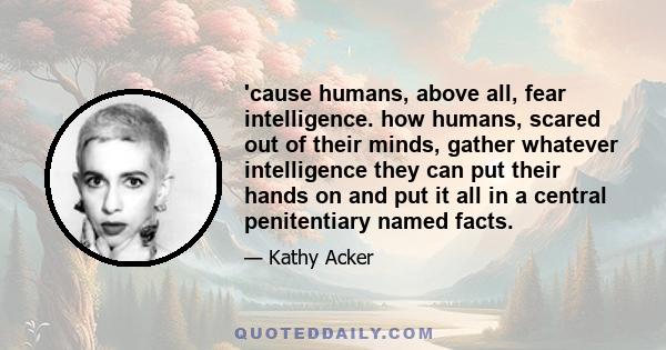 'cause humans, above all, fear intelligence. how humans, scared out of their minds, gather whatever intelligence they can put their hands on and put it all in a central penitentiary named facts.