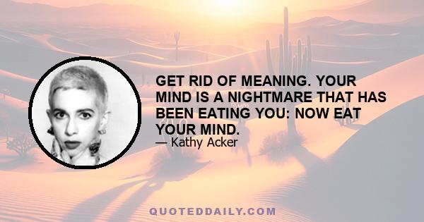 GET RID OF MEANING. YOUR MIND IS A NIGHTMARE THAT HAS BEEN EATING YOU: NOW EAT YOUR MIND.