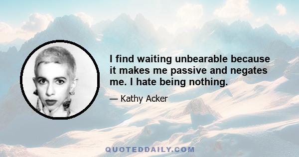 I find waiting unbearable because it makes me passive and negates me. I hate being nothing.