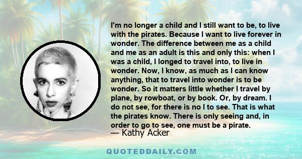 I'm no longer a child and I still want to be, to live with the pirates. Because I want to live forever in wonder. The difference between me as a child and me as an adult is this and only this: when I was a child, I