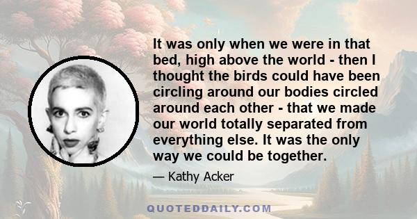 It was only when we were in that bed, high above the world - then I thought the birds could have been circling around our bodies circled around each other - that we made our world totally separated from everything else. 