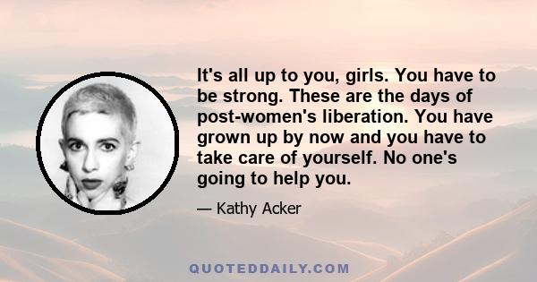 It's all up to you, girls. You have to be strong. These are the days of post-women's liberation. You have grown up by now and you have to take care of yourself. No one's going to help you.