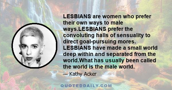 LESBIANS are women who prefer their own ways to male ways.LESBIANS prefer the convoluting halls of sensuality to direct goal-pursuing mores. LESBIANS have made a small world deep within and separated from the world.What 