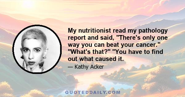 My nutritionist read my pathology report and said, There's only one way you can beat your cancer. What's that? You have to find out what caused it.