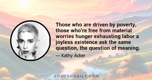 Those who are driven by poverty, those who're free from material worries hunger exhausting labor a joyless existence ask the same question, the question of meaning.