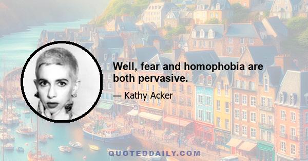 Well, fear and homophobia are both pervasive.