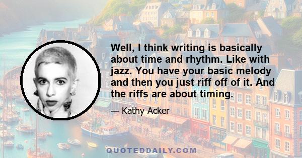 Well, I think writing is basically about time and rhythm. Like with jazz. You have your basic melody and then you just riff off of it. And the riffs are about timing.