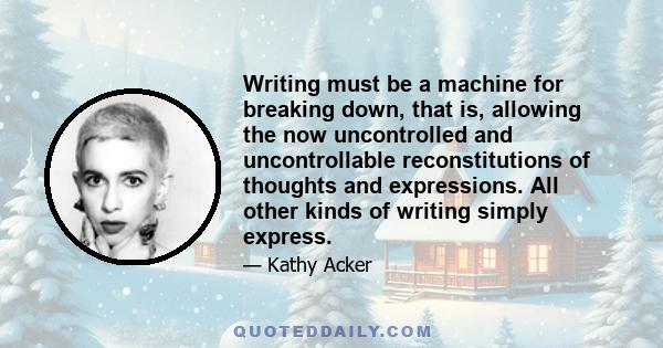 Writing must be a machine for breaking down, that is, allowing the now uncontrolled and uncontrollable reconstitutions of thoughts and expressions. All other kinds of writing simply express.