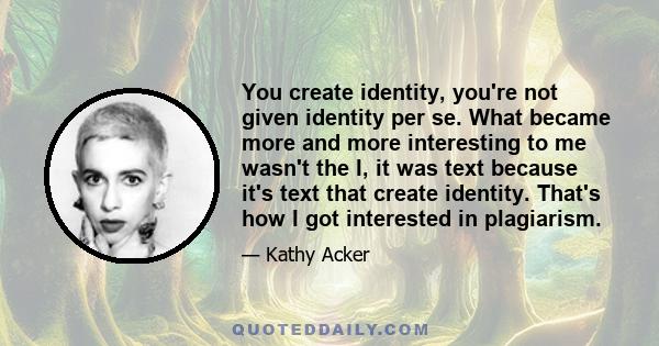 You create identity, you're not given identity per se. What became more and more interesting to me wasn't the I, it was text because it's text that create identity. That's how I got interested in plagiarism.