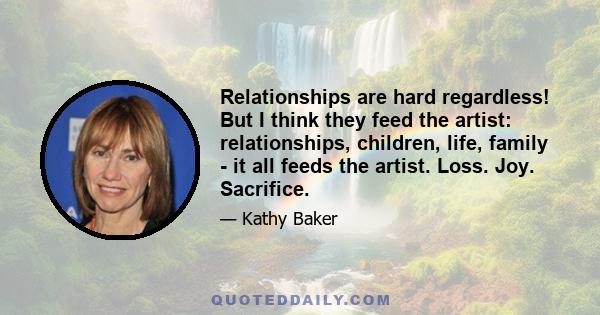 Relationships are hard regardless! But I think they feed the artist: relationships, children, life, family - it all feeds the artist. Loss. Joy. Sacrifice.