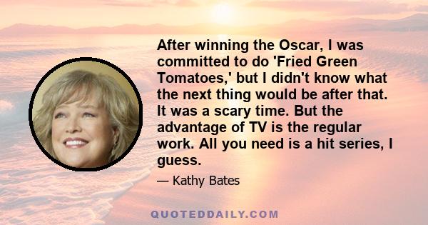 After winning the Oscar, I was committed to do 'Fried Green Tomatoes,' but I didn't know what the next thing would be after that. It was a scary time. But the advantage of TV is the regular work. All you need is a hit