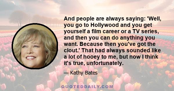 And people are always saying: 'Well, you go to Hollywood and you get yourself a film career or a TV series, and then you can do anything you want. Because then you've got the clout.' That had always sounded like a lot