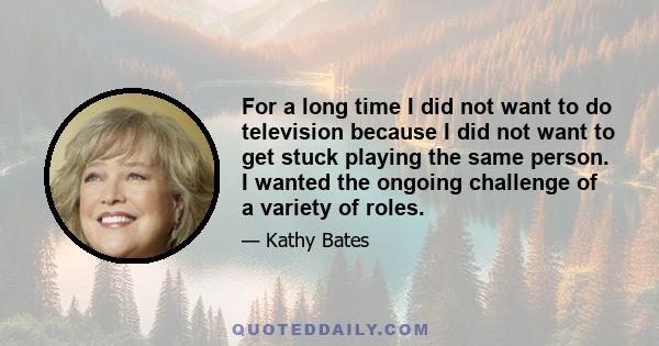 For a long time I did not want to do television because I did not want to get stuck playing the same person. I wanted the ongoing challenge of a variety of roles.