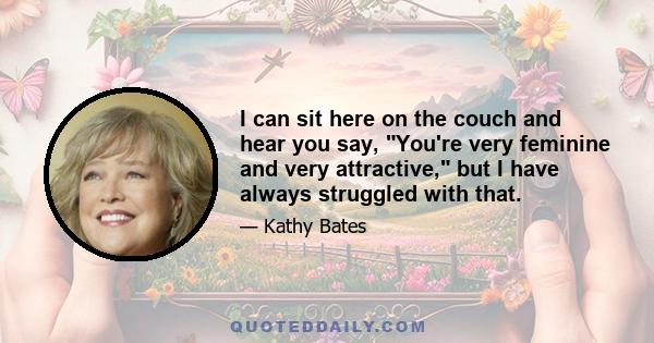 I can sit here on the couch and hear you say, You're very feminine and very attractive, but I have always struggled with that.