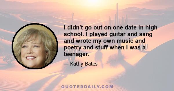 I didn't go out on one date in high school. I played guitar and sang and wrote my own music and poetry and stuff when I was a teenager.