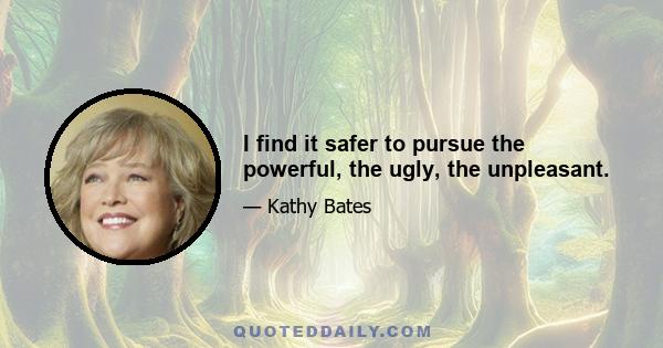 I find it safer to pursue the powerful, the ugly, the unpleasant.