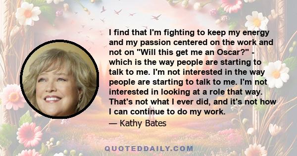 I find that I'm fighting to keep my energy and my passion centered on the work and not on Will this get me an Oscar? - which is the way people are starting to talk to me. I'm not interested in the way people are