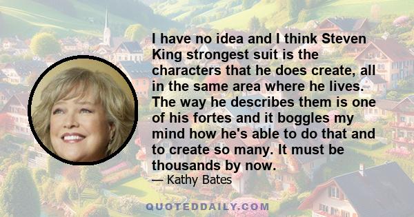 I have no idea and I think Steven King strongest suit is the characters that he does create, all in the same area where he lives. The way he describes them is one of his fortes and it boggles my mind how he's able to do 