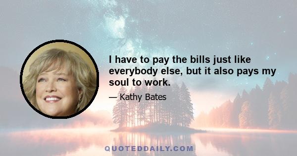 I have to pay the bills just like everybody else, but it also pays my soul to work.