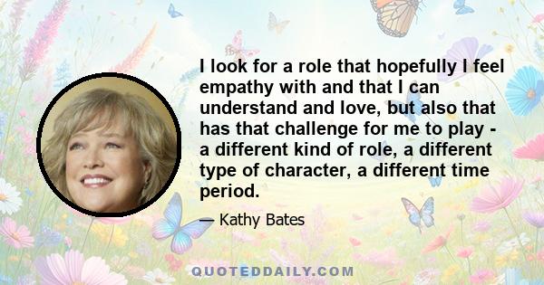 I look for a role that hopefully I feel empathy with and that I can understand and love, but also that has that challenge for me to play - a different kind of role, a different type of character, a different time period.