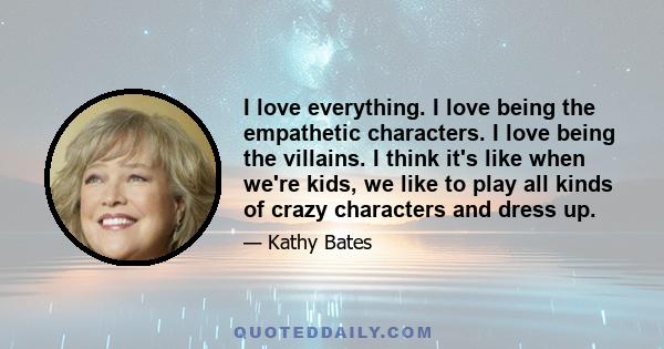 I love everything. I love being the empathetic characters. I love being the villains. I think it's like when we're kids, we like to play all kinds of crazy characters and dress up.