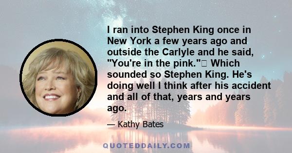 I ran into Stephen King once in New York a few years ago and outside the Carlyle and he said, You're in the pink. Which sounded so Stephen King. He's doing well I think after his accident and all of that, years and