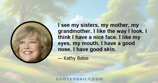 I see my sisters, my mother, my grandmother. I like the way I look. I think I have a nice face. I like my eyes, my mouth. I have a good nose. I have good skin.