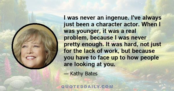 I was never an ingenue. I've always just been a character actor. When I was younger, it was a real problem, because I was never pretty enough. It was hard, not just for the lack of work, but because you have to face up