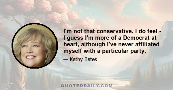 I'm not that conservative. I do feel - I guess I'm more of a Democrat at heart, although I've never affiliated myself with a particular party.