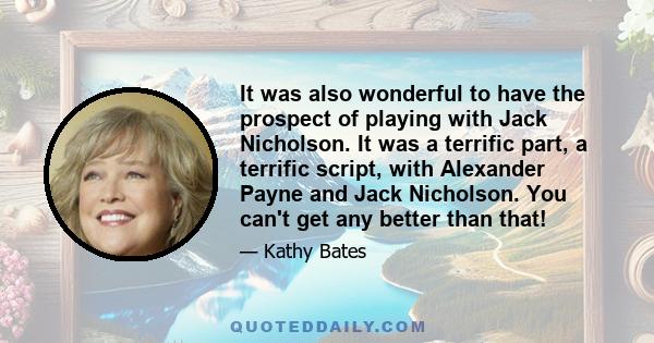 It was also wonderful to have the prospect of playing with Jack Nicholson. It was a terrific part, a terrific script, with Alexander Payne and Jack Nicholson. You can't get any better than that!